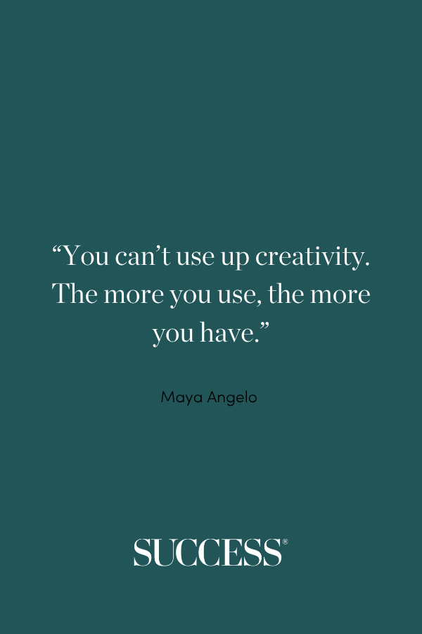 “You can’t use up creativity. The more you use, the more you have.” —Maya Angelo