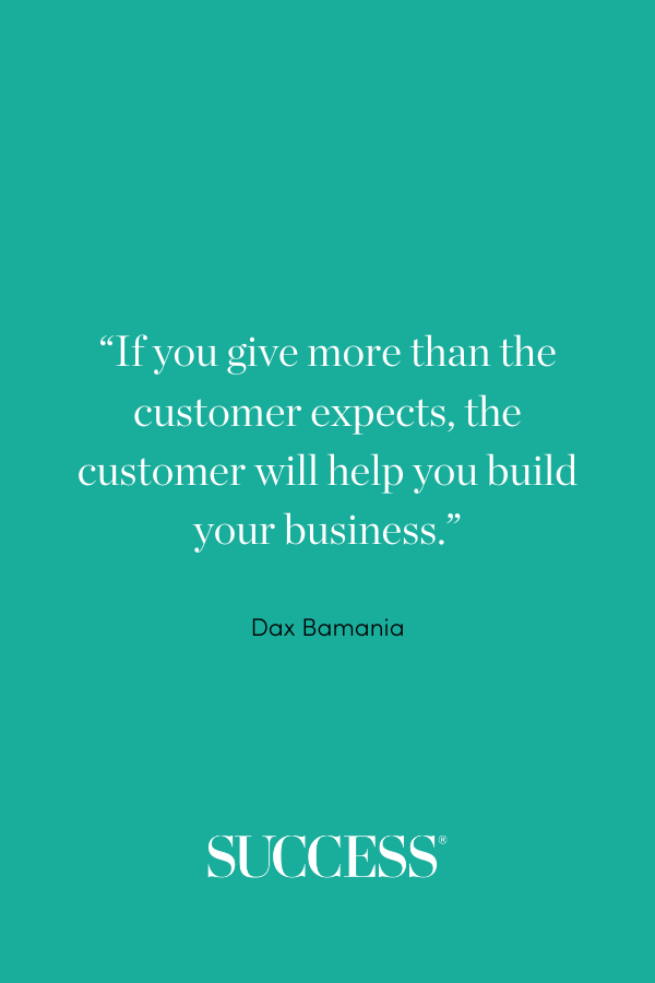 “If you give more than the customer expects, the customer will help you build your business.” ―Dax Bamania, Productivity Promoter