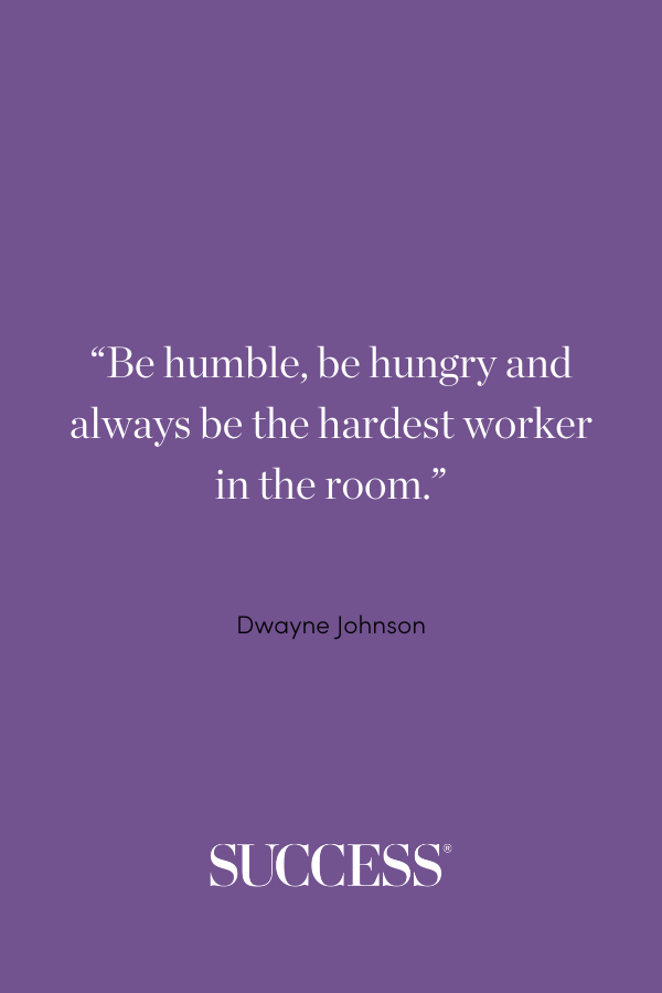 “Be humble, be hungry and always be the hardest worker in the room.” —Dwayne Johnson