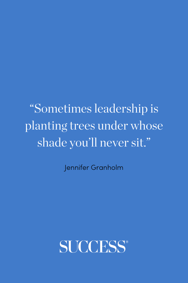 “Sometimes leadership is planting trees under whose shade you’ll never sit.” —Jennifer Granholm 