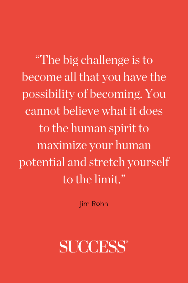 “The big challenge is to become all that you have the possibility of becoming. You cannot believe what it does to the human spirit to maximize your human potential and stretch yourself to the limit.”
