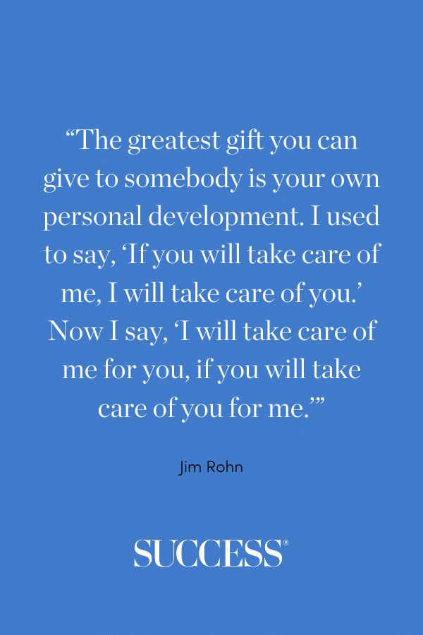 “The greatest gift you can give to somebody is your own personal development. I used to say, ‘If you will take care of me, I will take care of you.’ Now I say, ‘I will take care of me for you, if you will take care of you for me.’”