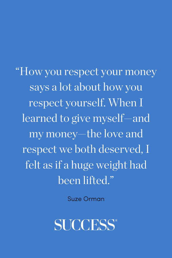 “How you respect your money says a lot about how you respect yourself. When I learned to give myself—and my money—the love and respect we both deserved, I felt as if a huge weight had been lifted.” —Suze Orman