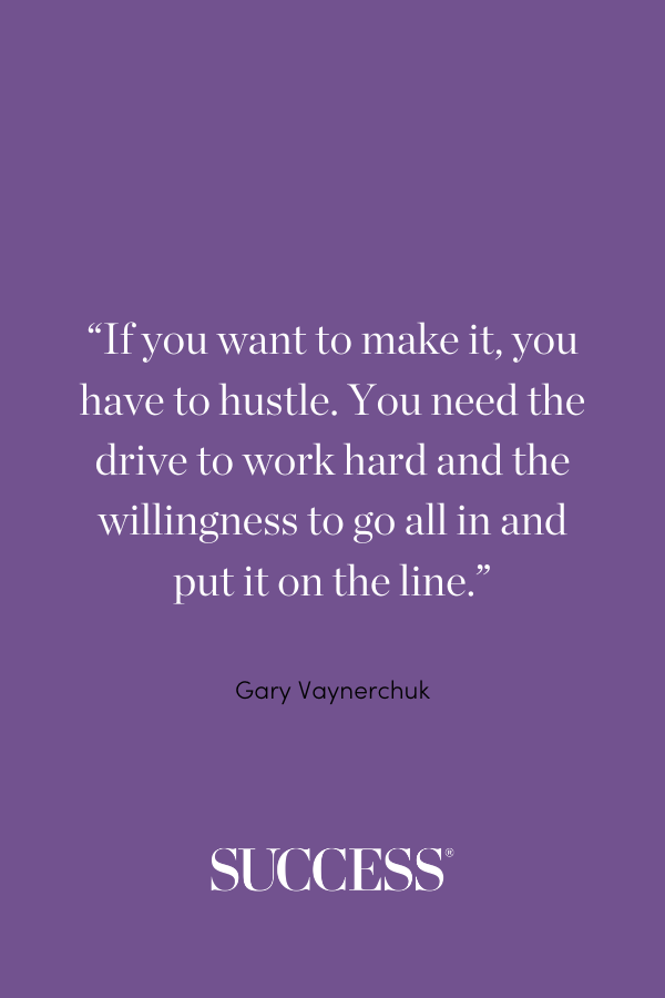 “If you want to make it, you have to hustle. You need the drive to work hard and the willingness to go all in and put it on the line.” —Gary Vaynerchuk
