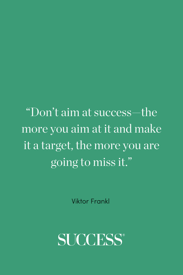 “Don’t aim at success—the more you aim at it and make it a target, the more you are going to miss it.” —Viktor Frankl 