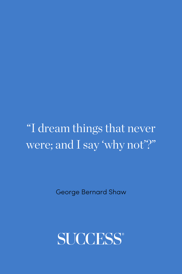 “I dream things that never were; and I say ‘why not’?” —George Bernard Shaw, Back to Methuselah