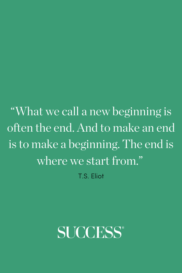 “What we call the beginning is often the end. And to make an end is to make a beginning. The end is where we start from.” —T.S. Eliot