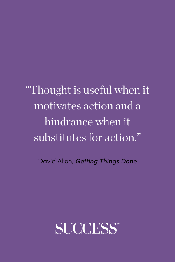 “Thought is useful when it motivates action and a hindrance when it substitutes for action.” —David Allen, Getting Things Done
