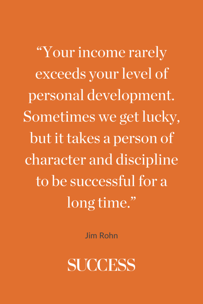 “Your income rarely exceeds your level of personal development. Sometimes we get lucky, but it takes a person of character and discipline to be successful for a long time.” ―Jim Rohn