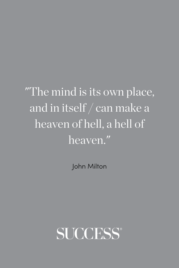 The mind is its own place, and in itself / can make a heaven of hell, a hell of heaven. —John Milton
