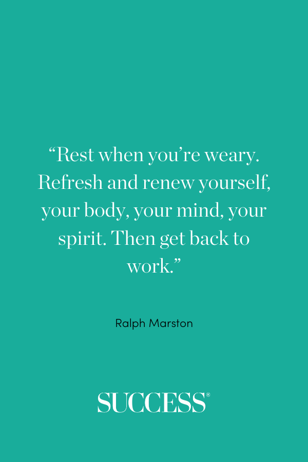 “Rest when you’re weary. Refresh and renew yourself, your body, your mind, your spirit. Then get back to work.” —Ralph Marston