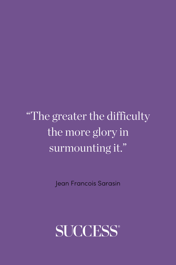 “The greater the difficulty the more glory in surmounting it.” —Jean Francois Sarasin, “An Essay in Vindication of Epicurus and His Doctrine”