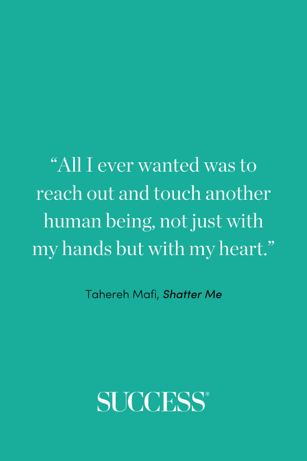 “All I ever wanted was to reach out and touch another human being, not just with my hands but with my heart.” ―Tahereh Mafi, Shatter Me