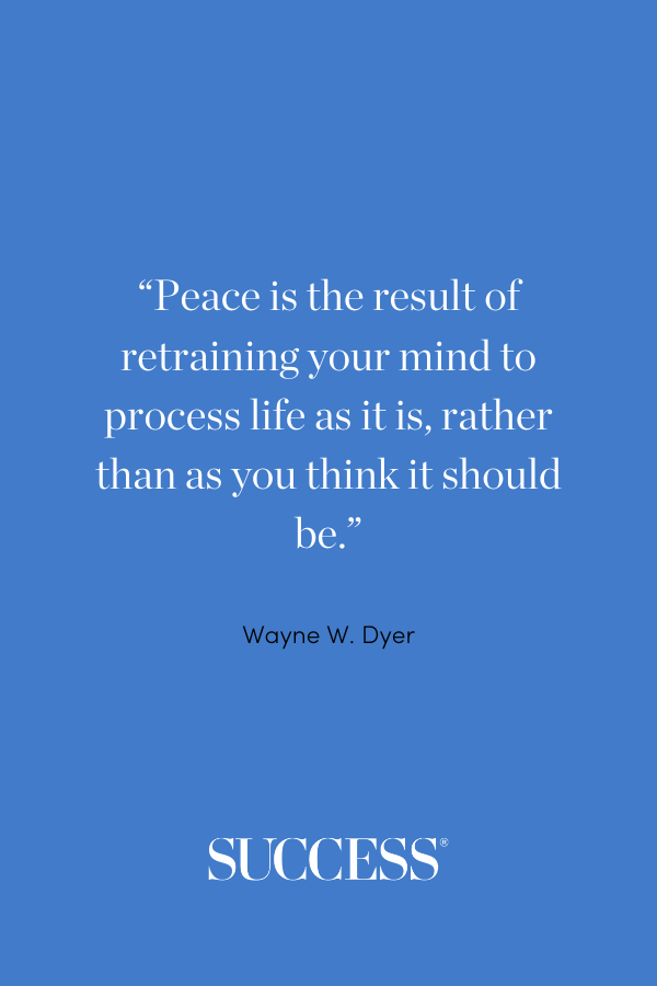 “Peace is the result of retraining your mind to process life as it is, rather than as you think it should be.” — Wayne W. Dyer